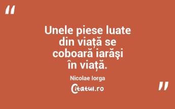 Unele piese luate din viaţă se coboară iarăşi în viaţă. Nicolae Iorga...