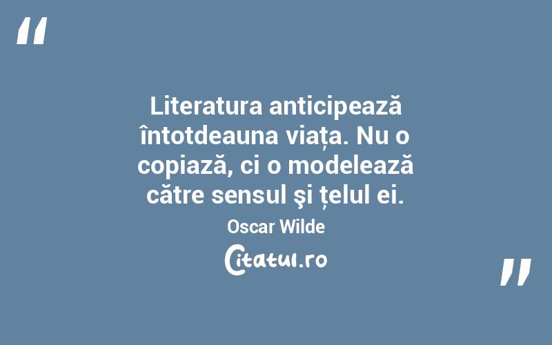 Literatura anticipează întotdeauna viaţa. Nu o copiază, ci o modelează către sensul şi ţelul ei. Oscar Wilde