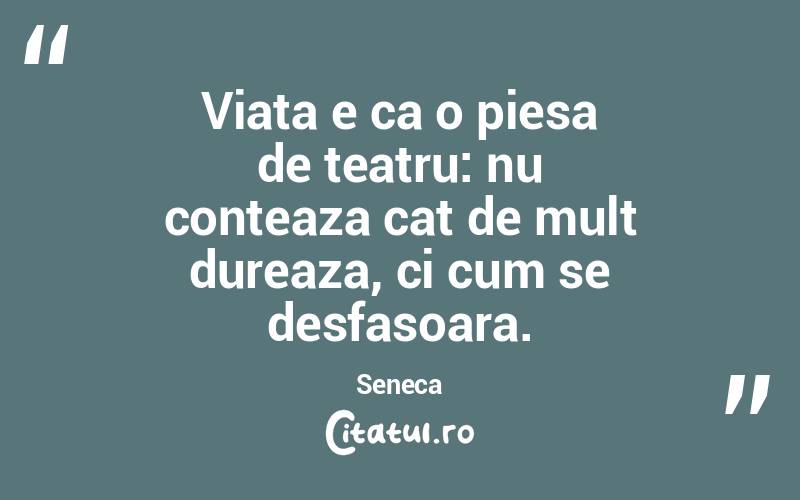 Viata e ca o piesa de teatru: nu conteaza cat de mult dureaza, ci cum se desfasoara. Seneca