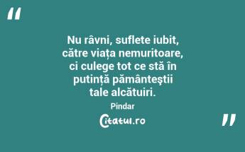 Nu râvni, suflete iubit, către viaţa nemuritoare, ci culege tot ce stă în putinţă pământeştii tale alcătuiri. Pindar...