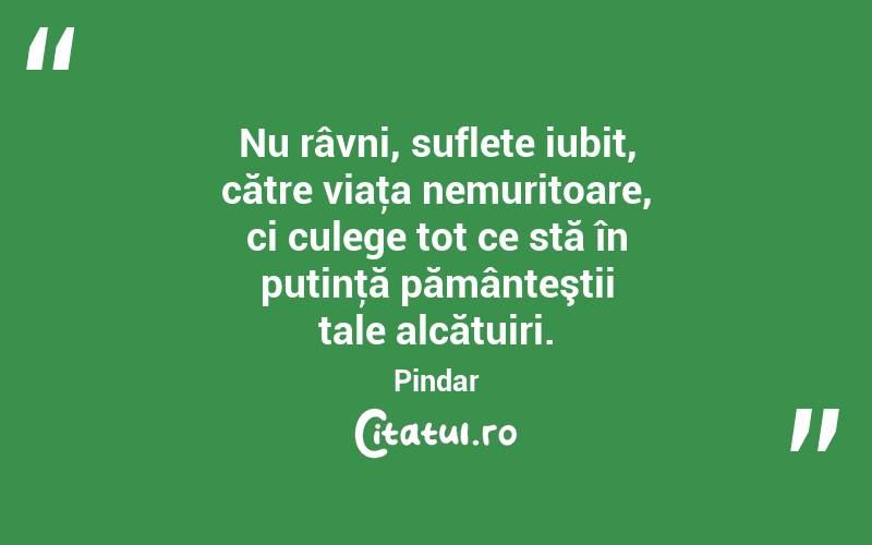 Nu râvni, suflete iubit, către viaţa nemuritoare, ci culege tot ce stă în putinţă pământeştii tale alcătuiri. Pindar
