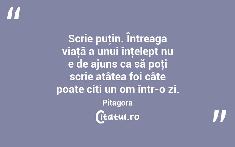 Scrie puţin. Întreaga viaţă a unui înţelept nu e de ajuns ca să poţi scrie atâtea foi câte poate citi un om într-o zi. Pitagora

