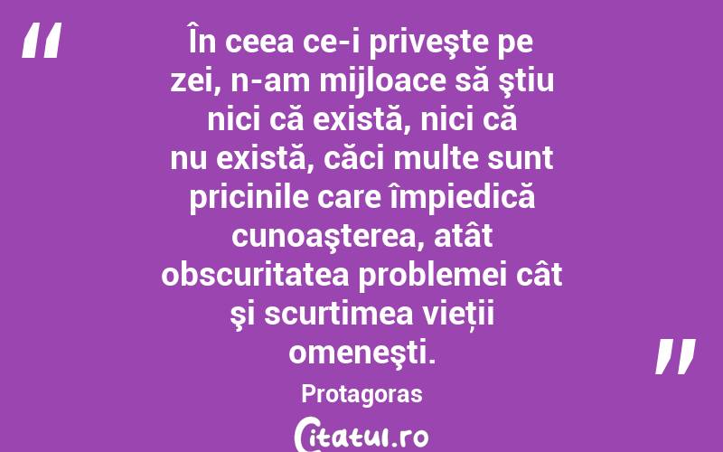 În ceea ce-i priveşte pe zei, n-am mijloace să ştiu nici că există, nici că nu există, căci multe sunt pricinile care împiedică cunoaşterea, atât obscuritatea problemei cât şi scurtimea vieţii omeneşti. Protagoras