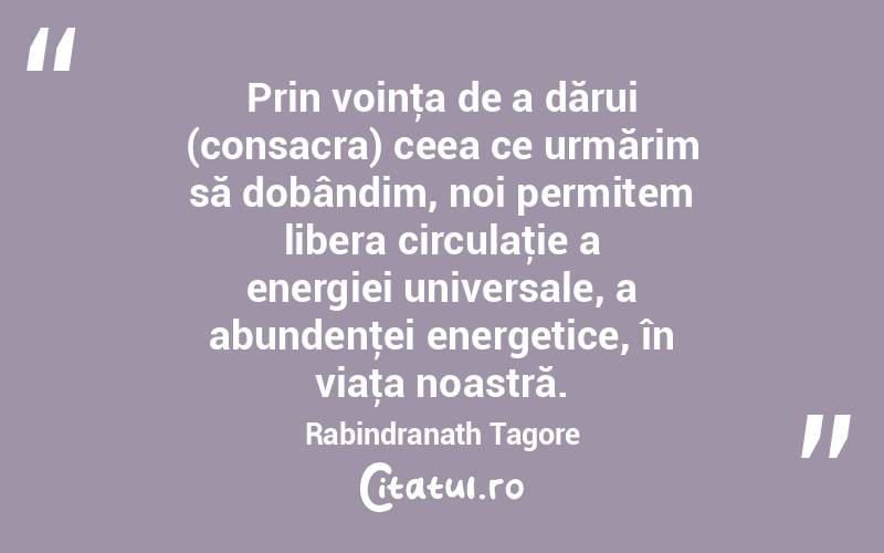 Prin voinţa de a dărui (consacra) ceea ce urmărim să dobândim, noi permitem libera circulaţie a energiei universale, a abundenţei energetice, în viaţa noastră. Rabindranath Tagore