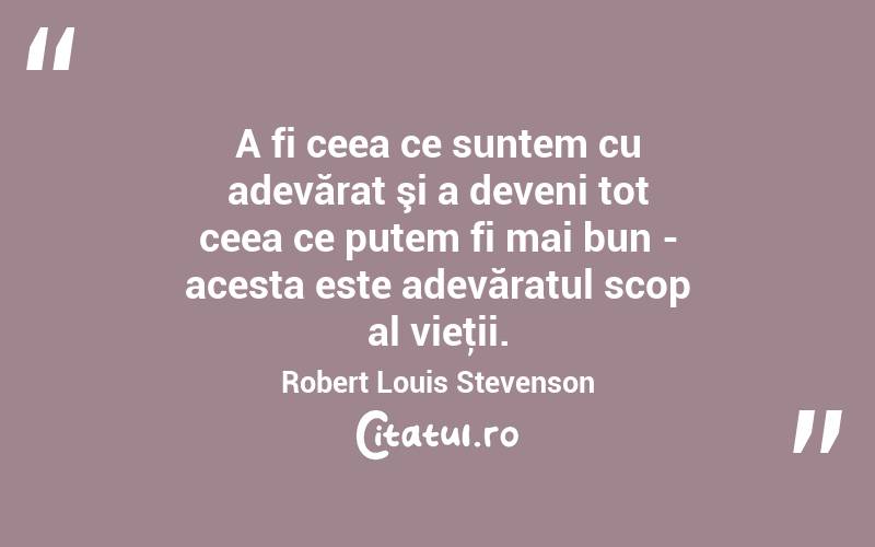 A fi ceea ce suntem cu adevărat şi a deveni tot ceea ce putem fi mai bun - acesta este adevăratul scop al vieţii. Robert Louis Stevenson
