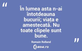 În lumea asta n-ai întotdeauna bucurii; viaţa e amestecată. Nu toate clipele sunt bune. Romain Rolland...