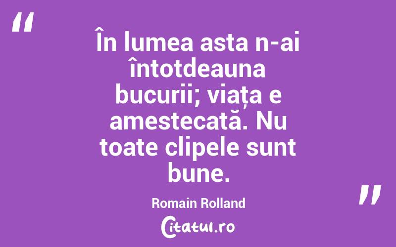 În lumea asta n-ai întotdeauna bucurii; viaţa e amestecată. Nu toate clipele sunt bune. Romain Rolland
