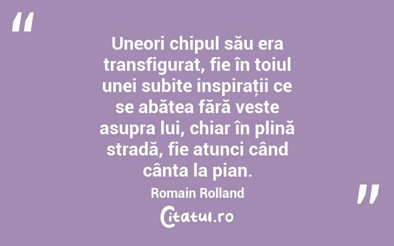 Uneori chipul său era transfigurat, fie în toiul unei subite inspiraţii ce se abătea fără veste asupra lui, chiar în plină stradă, fie atunci când cânta la pian. Romain Rolland