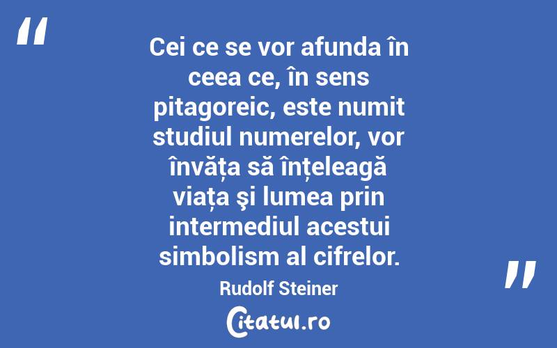 Cei ce se vor afunda în ceea ce, în sens pitagoreic, este numit studiul numerelor, vor învăţa să înţeleagă viaţa şi lumea prin intermediul acestui simbolism al cifrelor. Rudolf Steiner

