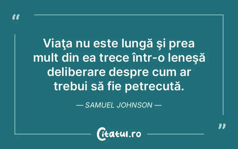 Viaţa nu este lungă şi prea mult din ea trece într-o leneşă deliberare despre cum ar trebui să fie petrecută. Samuel Johnson