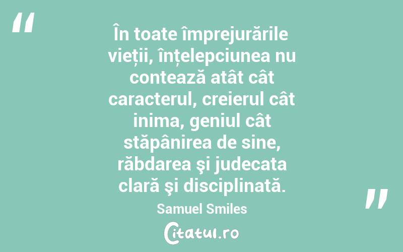 În toate împrejurările vieţii, înţelepciunea nu contează atât cât caracterul, creierul cât inima, geniul cât stăpânirea de sine, răbdarea şi judecata clară şi disciplinată. Samuel Smiles
