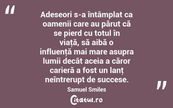 Adeseori s-a întâmplat ca oamenii care au părut că se pierd cu totul în viaţă, să aibă o influenţă mai mare asupra lumii decât aceia a căror carieră a fost un lanţ neîntrerupt de succese. Samuel Smiles...