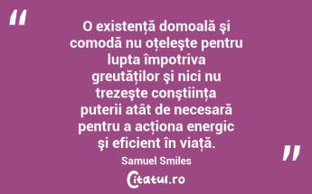 O existenţă domoală şi comodă nu oţeleşte pentru lupta împotriva greutăţilor şi nici nu trezeşte conştiinţa puterii atât de necesară pentru a acţiona energic şi eficient în viaţă. Samuel Smiles...