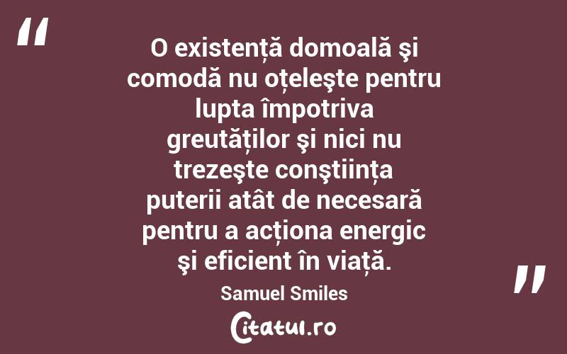 O existenţă domoală şi comodă nu oţeleşte pentru lupta împotriva greutăţilor şi nici nu trezeşte conştiinţa puterii atât de necesară pentru a acţiona energic şi eficient în viaţă. Samuel Smiles
