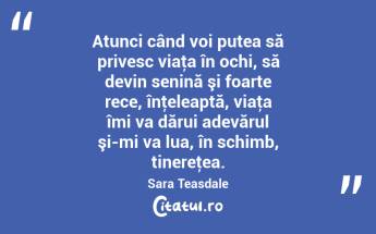 Atunci când voi putea să privesc viaţa în ochi, să devin senină şi foarte rece, înţeleaptă, viaţa îmi va dărui adevărul şi-mi va lua, în schimb, tinereţea. Sara Teasdale...