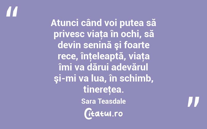 Atunci când voi putea să privesc viaţa în ochi, să devin senină şi foarte rece, înţeleaptă, viaţa îmi va dărui adevărul şi-mi va lua, în schimb, tinereţea. Sara Teasdale
