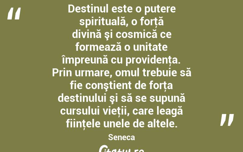 Destinul este o putere spirituală, o forţă divină şi cosmică ce formează o unitate împreună cu providenţa. Prin urmare, omul trebuie să fie conştient de forţa destinului şi să se supună cursului vieţii, care leagă fiinţele unele de altele. Seneca