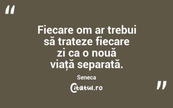 Fiecare om ar trebui să trateze fiecare zi ca o nouă viaţă separată. Seneca...