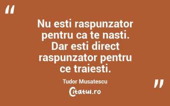 Nu esti raspunzator pentru ca te nasti. Dar esti direct raspunzator pentru ce traiesti. Tudor Musatescu...