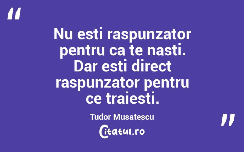 Nu esti raspunzator pentru ca te nasti. Dar esti direct raspunzator pentru ce traiesti. Tudor Musatescu
