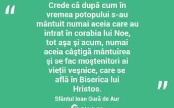 Crede că după cum în vremea potopului s-au mântuit numai aceia care au intrat în corabia lui Noe, tot aşa şi acum, numai aceia câştigă mântuirea şi se fac moştenitori ai vieţii veşnice, care se află în Biserica lui Hristos. Sfântul Ioan Gură de Aur...