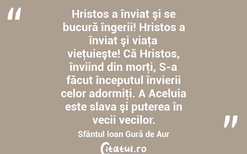 Hristos a înviat şi se bucură îngerii! Hristos a înviat şi viaţa vieţuieşte! Că Hristos, înviind din morţi, S-a făcut începutul învierii celor adormiţi. A Aceluia este slava şi puterea în vecii vecilor. Sfântul Ioan Gură de Aur
