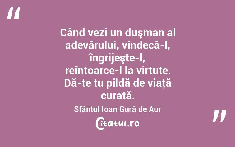 Când vezi un duşman al adevărului, vindecă-l, îngrijeşte-l, reîntoarce-l la virtute. Dă-te tu pildă de viaţă curată. Sfântul Ioan Gură de Aur
