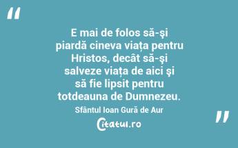 E mai de folos să-şi piardă cineva viaţa pentru Hristos, decât să-şi salveze viaţa de aici şi să fie lipsit pentru totdeauna de Dumnezeu. Sfântul Ioan Gură de Aur...