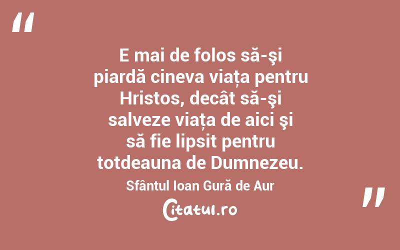E mai de folos să-şi piardă cineva viaţa pentru Hristos, decât să-şi salveze viaţa de aici şi să fie lipsit pentru totdeauna de Dumnezeu. Sfântul Ioan Gură de Aur
