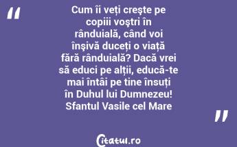Cum îi veţi creşte pe copiii voştri în rânduială, când voi înşivă duceţi o viaţă fără rânduială? Dacă vrei să educi pe alţii, educă-te mai întâi pe tine însuţi în Duhul lui Dumnezeu! Sfantul Vasile cel Mare...