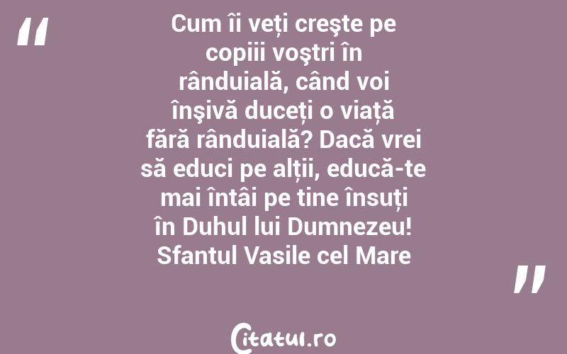 Cum îi veţi creşte pe copiii voştri în rânduială, când voi înşivă duceţi o viaţă fără rânduială? Dacă vrei să educi pe alţii, educă-te mai întâi pe tine însuţi în Duhul lui Dumnezeu! Sfantul Vasile cel Mare
