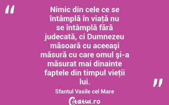 Nimic din cele ce se întâmplă în viaţă nu se întâmplă fără judecată, ci Dumnezeu măsoară cu aceeaşi măsură cu care omul şi-a măsurat mai dinainte faptele din timpul vieţii lui. Sfantul Vasile cel Mare...