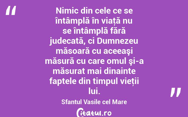 Nimic din cele ce se întâmplă în viaţă nu se întâmplă fără judecată, ci Dumnezeu măsoară cu aceeaşi măsură cu care omul şi-a măsurat mai dinainte faptele din timpul vieţii lui. Sfantul Vasile cel Mare

