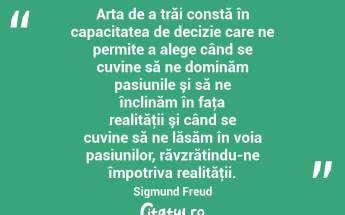 Arta de a trăi constă în capacitatea de decizie care ne permite a alege când se cuvine să ne dominăm pasiunile şi să ne înclinăm în faţa realităţii şi când se cuvine să ne lăsăm în voia pasiunilor, răvzrătindu-ne împotriva realităţii. Sigmund Freud...