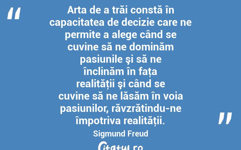 Arta de a trăi constă în capacitatea de decizie care ne permite a alege când se cuvine să ne dominăm pasiunile şi să ne înclinăm în faţa realităţii şi când se cuvine să ne lăsăm în voia pasiunilor, răvzrătindu-ne împotriva realităţii. Sigmund Freud
