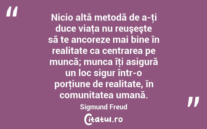 Nicio altă metodă de a-ţi duce viaţa nu reuşeşte să te ancoreze mai bine în realitate ca centrarea pe muncă; munca îţi asigură un loc sigur într-o porţiune de realitate, în comunitatea umană. Sigmund Freud
