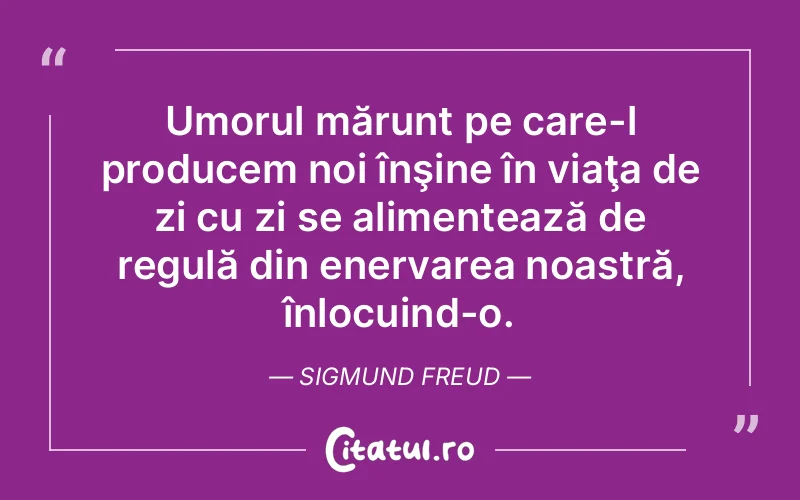 Umorul mărunt pe care-l producem noi înşine în viaţa de zi cu zi se alimentează de regulă din enervarea noastră, înlocuind-o. Sigmund Freud