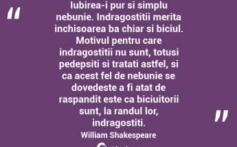 Iubirea-i pur si simplu nebunie. Indragostitii merita inchisoarea ba chiar si biciul. Motivul pentru care indragostitii nu sunt, totusi pedepsiti si tratati astfel, si ca acest fel de nebunie se dovedeste a fi atat de raspandit este ca biciuitorii sunt, la randul lor, indragostiti.  William Shakespeare...