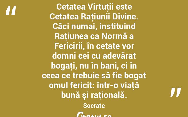 Cetatea Virtuţii este Cetatea Raţiunii Divine. Căci numai, instituind Raţiunea ca Normă a Fericirii, în cetate vor domni cei cu adevărat bogaţi, nu în bani, ci în ceea ce trebuie să fie bogat omul fericit: într-o viaţă bună şi raţională. Socrate
