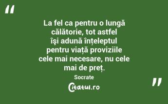 La fel ca pentru o lungă călătorie, tot astfel îşi adună înţeleptul pentru viaţă proviziile cele mai necesare, nu cele mai de preţ. Socrate...
