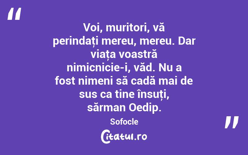 Voi, muritori, vă perindaţi mereu, mereu. Dar viaţa voastră nimicnicie-i, văd. Nu a fost nimeni să cadă mai de sus ca tine însuţi, sărman Oedip. Sofocle