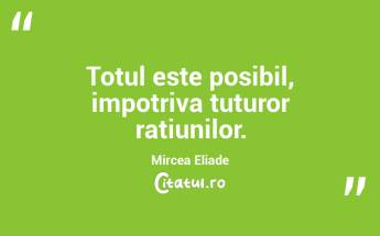 Totul este posibil, impotriva tuturor ratiunilor. Mircea Eliade...