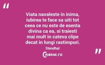 Viata navaleste in inima, iubirea te face sa uiti tot ceea ce nu este de esenta divina ca ea, si traiesti mai mult in cateva clipe decat in lungi rastimpuri. Stendhal...