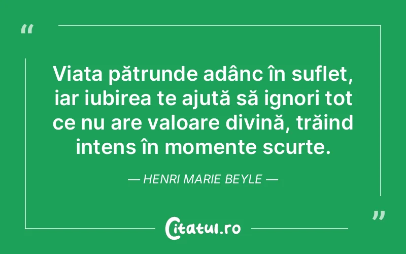 Viața pătrunde adânc în suflet, iar iubirea te ajută să ignori tot ce nu are valoare divină, trăind intens în momente scurte. Henri Marie Beyle