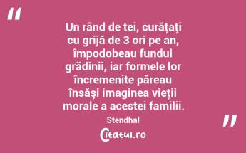 Un rând de tei, curăţaţi cu grijă de 3 ori pe an, împodobeau fundul grădinii, iar formele lor încremenite păreau însăşi imaginea vieţii morale a acestei familii. Stendhal...