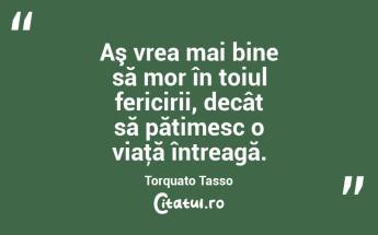 Aş vrea mai bine să mor în toiul fericirii, decât să pătimesc o viaţă întreagă. Torquato Tasso...