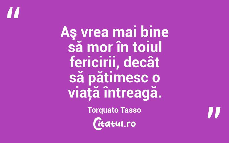 Aş vrea mai bine să mor în toiul fericirii, decât să pătimesc o viaţă întreagă. Torquato Tasso
