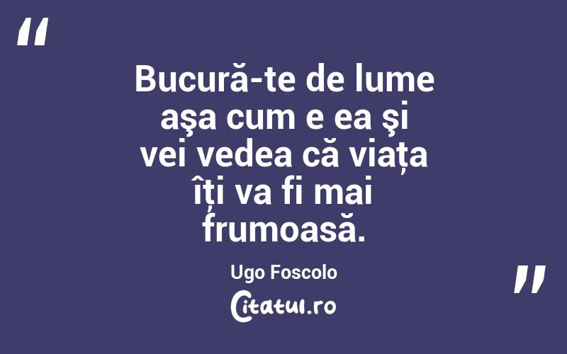 Bucură-te de lume aşa cum e ea şi vei vedea că viaţa îţi va fi mai frumoasă. Ugo Foscolo
