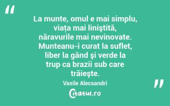 La munte, omul e mai simplu, viaţa mai liniştită, năravurile mai nevinovate. Munteanu-i curat la suflet, liber la gând şi verde la trup ca brazii sub care trăieşte. Vasile Alecsandri...