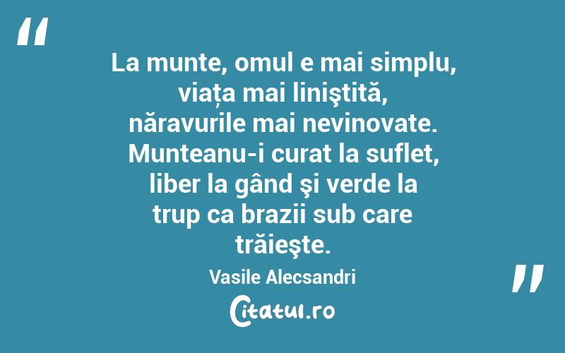 La munte, omul e mai simplu, viaţa mai liniştită, năravurile mai nevinovate. Munteanu-i curat la suflet, liber la gând şi verde la trup ca brazii sub care trăieşte. Vasile Alecsandri
